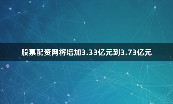 股票配资网将增加3.33亿元到3.73亿元