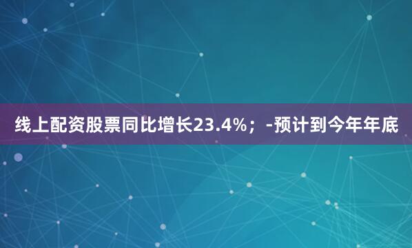 线上配资股票同比增长23.4%；-预计到今年年底