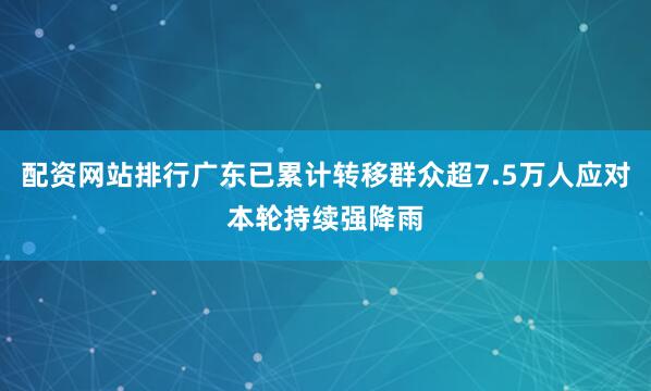配资网站排行广东已累计转移群众超7.5万人应对本轮持续强降雨